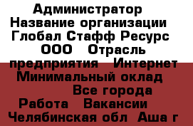 Администратор › Название организации ­ Глобал Стафф Ресурс, ООО › Отрасль предприятия ­ Интернет › Минимальный оклад ­ 25 000 - Все города Работа » Вакансии   . Челябинская обл.,Аша г.